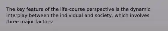 The key feature of the life-course perspective is the dynamic interplay between the individual and society, which involves three major factors: