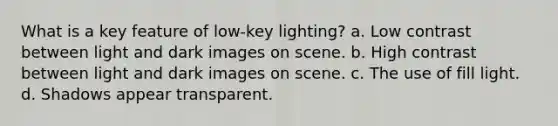 What is a key feature of low-key lighting? a. Low contrast between light and dark images on scene. b. High contrast between light and dark images on scene. c. The use of fill light. d. Shadows appear transparent.