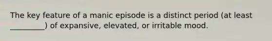 The key feature of a manic episode is a distinct period (at least _________) of expansive, elevated, or irritable mood.
