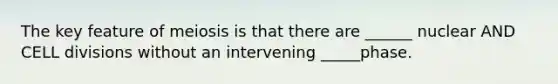 The key feature of meiosis is that there are ______ nuclear AND CELL divisions without an intervening _____phase.