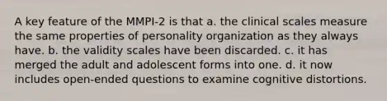 A key feature of the MMPI-2 is that a. the clinical scales measure the same properties of personality organization as they always have. b. the validity scales have been discarded. c. it has merged the adult and adolescent forms into one. d. it now includes open-ended questions to examine cognitive distortions.