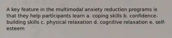 A key feature in the multimodal anxiety reduction programs is that they help participants learn a. coping skills b. confidence-building skills c. physical relaxation d. cognitive relaxation e. self-esteem