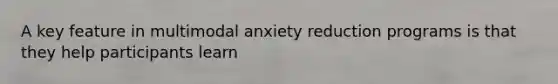 A key feature in multimodal anxiety reduction programs is that they help participants learn