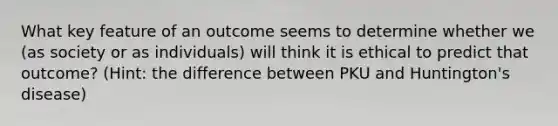 What key feature of an outcome seems to determine whether we (as society or as individuals) will think it is ethical to predict that outcome? (Hint: the difference between PKU and Huntington's disease)