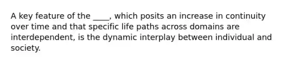 ​A key feature of the ____, which posits an increase in continuity over time and that specific life paths across domains are interdependent, is the dynamic interplay between individual and society.