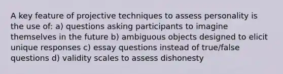 A key feature of projective techniques to assess personality is the use of: a) questions asking participants to imagine themselves in the future b) ambiguous objects designed to elicit unique responses c) essay questions instead of true/false questions d) validity scales to assess dishonesty