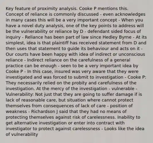 Key feature of proximity analysis. Cooke P mentions this. Concept of reliance is commonly discussed - even acknowledges in many cases this will be a very important concept - When you have a novel duty analysis, one of the key points to address will be the vulnerability or reliance by D - defendant sided focus of inquiry - Reliance has been part of law since Hedley Byrne - At its simplest, idea is that plaintiff has received statement from D and then uses that statement to guide its behaviour and acts on it - Our courts have been happy with idea of indirect or unconscious reliance - Indirect reliance on the carefulness of a general practice can be enough - seen to be a very important idea by Cooke P - In this case, insured was very aware that they were investigated and was forced to submit to investigation - Cooke P: They necessarily relied on the probity and carefulness of the investigation. At the mercy of the investigation - vulnerable - Vulnerability: Not just that they are going to suffer damage if is lack of reasonable care, but situation where cannot protect themselves from consequences of lack of care - position of weakness - Richardson J said that they had no means of protecting themselves against risk of carelessness. Inability to get alternative investigation or enter into contract with investigator to protect against carelessness - Looks like the idea of vulnerability