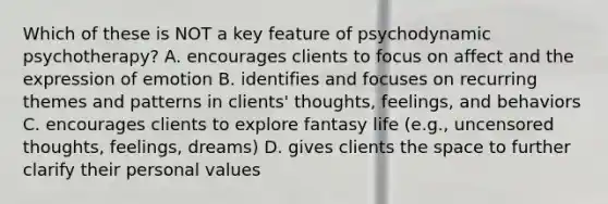 Which of these is NOT a key feature of psychodynamic psychotherapy? A. encourages clients to focus on affect and the expression of emotion B. identifies and focuses on recurring themes and patterns in clients' thoughts, feelings, and behaviors C. encourages clients to explore fantasy life (e.g., uncensored thoughts, feelings, dreams) D. gives clients the space to further clarify their personal values