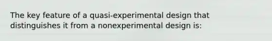 The key feature of a quasi-experimental design that distinguishes it from a nonexperimental design is: