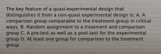 The key feature of a quasi-experimental design that distinguishes it from a non-quasi experimental design is: A. A comparison group comparable to the treatment group in critical ways. B. Random assignment to a treatment and comparison group C. A pre-test as well as a post-test for the experimental group D. At least one group for comparison to the treatment group