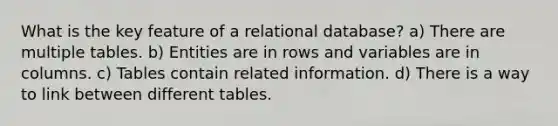 What is the key feature of a relational database? a) There are multiple tables. b) Entities are in rows and variables are in columns. c) Tables contain related information. d) There is a way to link between different tables.