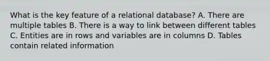 What is the key feature of a relational database?​ A. There are multiple tables​ B. There is a way to link between different tables​ C. Entities are in rows and variables are in columns​ D. Tables contain related information