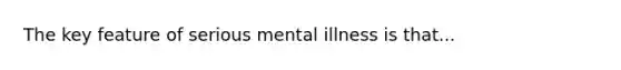 The key feature of serious mental illness is that...