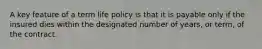 A key feature of a term life policy is that it is payable only if the insured dies within the designated number of years, or term, of the contract.