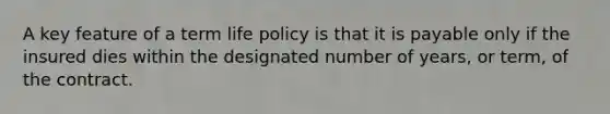 A key feature of a term life policy is that it is payable only if the insured dies within the designated number of years, or term, of the contract.