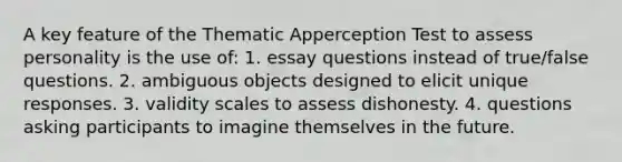 A key feature of the Thematic Apperception Test to assess personality is the use of: 1. essay questions instead of true/false questions. 2. ambiguous objects designed to elicit unique responses. 3. validity scales to assess dishonesty. 4. questions asking participants to imagine themselves in the future.