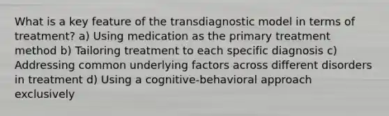 What is a key feature of the transdiagnostic model in terms of treatment? a) Using medication as the primary treatment method b) Tailoring treatment to each specific diagnosis c) Addressing common underlying factors across different disorders in treatment d) Using a cognitive-behavioral approach exclusively