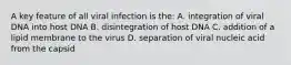 A key feature of all viral infection is the: A. integration of viral DNA into host DNA B. disintegration of host DNA C. addition of a lipid membrane to the virus D. separation of viral nucleic acid from the capsid