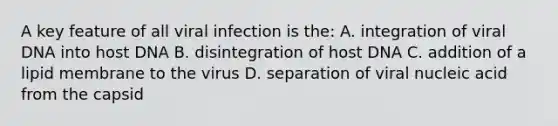 A key feature of all viral infection is the: A. integration of viral DNA into host DNA B. disintegration of host DNA C. addition of a lipid membrane to the virus D. separation of viral nucleic acid from the capsid