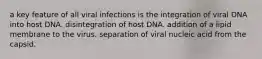 a key feature of all viral infections is the integration of viral DNA into host DNA. disintegration of host DNA. addition of a lipid membrane to the virus. separation of viral nucleic acid from the capsid.