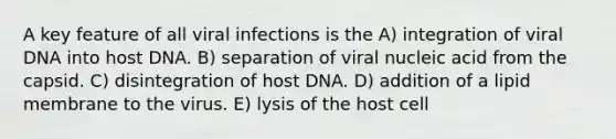 A key feature of all viral infections is the A) integration of viral DNA into host DNA. B) separation of viral nucleic acid from the capsid. C) disintegration of host DNA. D) addition of a lipid membrane to the virus. E) lysis of the host cell