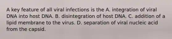 A key feature of all viral infections is the A. integration of viral DNA into host DNA. B. disintegration of host DNA. C. addition of a lipid membrane to the virus. D. separation of viral nucleic acid from the capsid.