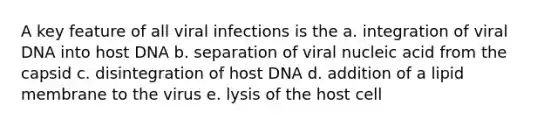 A key feature of all viral infections is the a. integration of viral DNA into host DNA b. separation of viral nucleic acid from the capsid c. disintegration of host DNA d. addition of a lipid membrane to the virus e. lysis of the host cell