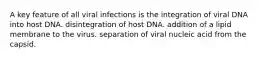 A key feature of all viral infections is the integration of viral DNA into host DNA. disintegration of host DNA. addition of a lipid membrane to the virus. separation of viral nucleic acid from the capsid.