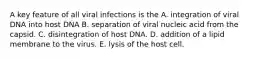 A key feature of all viral infections is the A. integration of viral DNA into host DNA B. separation of viral nucleic acid from the capsid. C. disintegration of host DNA. D. addition of a lipid membrane to the virus. E. lysis of the host cell.