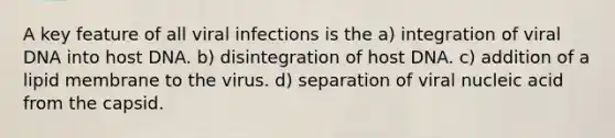 A key feature of all viral infections is the a) integration of viral DNA into host DNA. b) disintegration of host DNA. c) addition of a lipid membrane to the virus. d) separation of viral nucleic acid from the capsid.