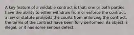 A key feature of a voidable contract is that: one or both parties have the ability to either withdraw from or enforce the contract. a law or statute prohibits the courts from enforcing the contract. the terms of the contract have been fully performed. its object is illegal, or it has some serious defect.