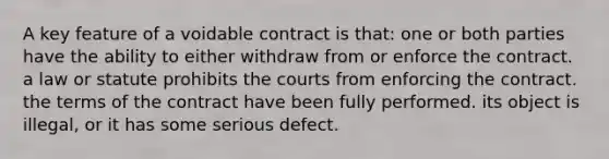 A key feature of a voidable contract is that: one or both parties have the ability to either withdraw from or enforce the contract. a law or statute prohibits the courts from enforcing the contract. the terms of the contract have been fully performed. its object is illegal, or it has some serious defect.