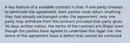 A key feature of a voidable contract is that: if one party chooses to terminate the agreement, both parties must return anything they had already exchanged under the agreement. only one party may withdraw from the contract provided that party gives 30 days written notice. the terms of the contract are illegal even though the parties have agreed to undertake this legal risk. the terms of the agreement have a defect that cannot be corrected.