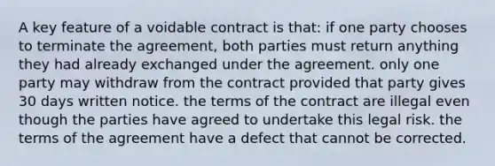 A key feature of a voidable contract is that: if one party chooses to terminate the agreement, both parties must return anything they had already exchanged under the agreement. only one party may withdraw from the contract provided that party gives 30 days written notice. the terms of the contract are illegal even though the parties have agreed to undertake this legal risk. the terms of the agreement have a defect that cannot be corrected.