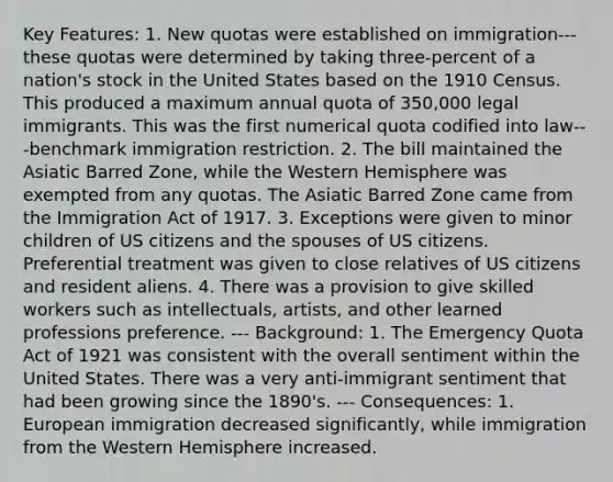 Key Features: 1. New quotas were established on immigration---these quotas were determined by taking three-percent of a nation's stock in the United States based on the 1910 Census. This produced a maximum annual quota of 350,000 legal immigrants. This was the first numerical quota codified into law---benchmark immigration restriction. 2. The bill maintained the Asiatic Barred Zone, while the Western Hemisphere was exempted from any quotas. The Asiatic Barred Zone came from the Immigration Act of 1917. 3. Exceptions were given to minor children of US citizens and the spouses of US citizens. Preferential treatment was given to close relatives of US citizens and resident aliens. 4. There was a provision to give skilled workers such as intellectuals, artists, and other learned professions preference. --- Background: 1. The Emergency Quota Act of 1921 was consistent with the overall sentiment within the United States. There was a very anti-immigrant sentiment that had been growing since the 1890's. --- Consequences: 1. European immigration decreased significantly, while immigration from the Western Hemisphere increased.