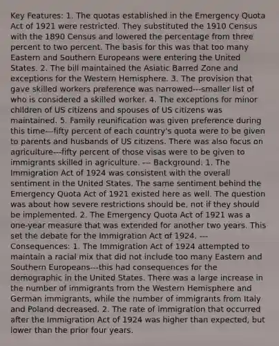 Key Features: 1. The quotas established in the Emergency Quota Act of 1921 were restricted. They substituted the 1910 Census with the 1890 Census and lowered the percentage from three percent to two percent. The basis for this was that too many Eastern and Southern Europeans were entering the United States. 2. The bill maintained the Asiatic Barred Zone and exceptions for the Western Hemisphere. 3. The provision that gave skilled workers preference was narrowed---smaller list of who is considered a skilled worker. 4. The exceptions for minor children of US citizens and spouses of US citizens was maintained. 5. Family reunification was given preference during this time---fifty percent of each country's quota were to be given to parents and husbands of US citizens. There was also focus on agriculture---fifty percent of those visas were to be given to immigrants skilled in agriculture. --- Background: 1. The Immigration Act of 1924 was consistent with the overall sentiment in the United States. The same sentiment behind the Emergency Quota Act of 1921 existed here as well. The question was about how severe restrictions should be, not if they should be implemented. 2. The Emergency Quota Act of 1921 was a one-year measure that was extended for another two years. This set the debate for the Immigration Act of 1924. --- Consequences: 1. The Immigration Act of 1924 attempted to maintain a racial mix that did not include too many Eastern and Southern Europeans---this had consequences for the demographic in the United States. There was a large increase in the number of immigrants from the Western Hemisphere and German immigrants, while the number of immigrants from Italy and Poland decreased. 2. The rate of immigration that occurred after the Immigration Act of 1924 was higher than expected, but lower than the prior four years.