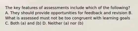 The key features of assessments include which of the following? A. They should provide opportunities for feedback and revision B. What is assessed must not be too congruent with learning goals C. Both (a) and (b) D. Neither (a) nor (b)