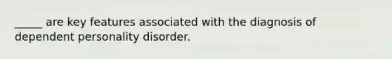 _____ are key features associated with the diagnosis of dependent personality disorder.