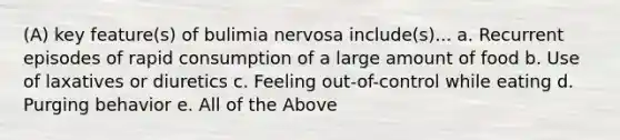 (A) key feature(s) of bulimia nervosa include(s)... a. Recurrent episodes of rapid consumption of a large amount of food b. Use of laxatives or diuretics c. Feeling out-of-control while eating d. Purging behavior e. All of the Above