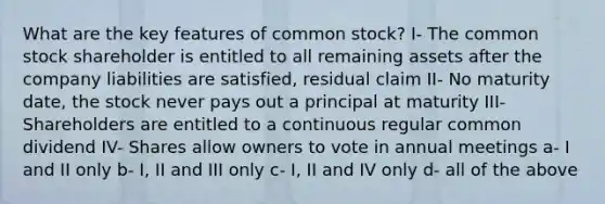 What are the key features of common stock? I- The common stock shareholder is entitled to all remaining assets after the company liabilities are satisfied, residual claim II- No maturity date, the stock never pays out a principal at maturity III- Shareholders are entitled to a continuous regular common dividend IV- Shares allow owners to vote in annual meetings a- I and II only b- I, II and III only c- I, II and IV only d- all of the above