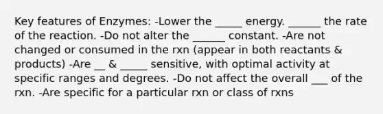 Key features of Enzymes: -Lower the _____ energy. ______ the rate of the reaction. -Do not alter the ______ constant. -Are not changed or consumed in the rxn (appear in both reactants & products) -Are __ & _____ sensitive, with optimal activity at specific ranges and degrees. -Do not affect the overall ___ of the rxn. -Are specific for a particular rxn or class of rxns