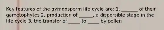 Key features of the gymnosperm life cycle are: 1. _______ of their gametophytes 2. production of ______, a dispersible stage in the life cycle 3. the transfer of _____ to _____ by pollen