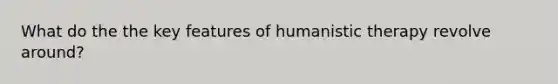 What do the the key features of humanistic therapy revolve around?