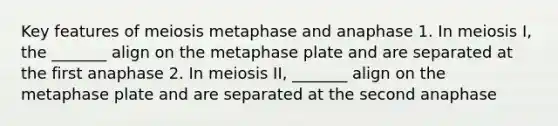 Key features of meiosis metaphase and anaphase 1. In meiosis I, the _______ align on the metaphase plate and are separated at the first anaphase 2. In meiosis II, _______ align on the metaphase plate and are separated at the second anaphase