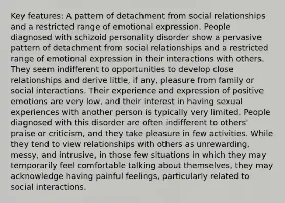 Key features: A pattern of detachment from social relationships and a restricted range of emotional expression. People diagnosed with schizoid personality disorder show a pervasive pattern of detachment from social relationships and a restricted range of emotional expression in their interactions with others. They seem indifferent to opportunities to develop close relationships and derive little, if any, pleasure from family or social interactions. Their experience and expression of positive emotions are very low, and their interest in having sexual experiences with another person is typically very limited. People diagnosed with this disorder are often indifferent to others' praise or criticism, and they take pleasure in few activities. While they tend to view relationships with others as unrewarding, messy, and intrusive, in those few situations in which they may temporarily feel comfortable talking about themselves, they may acknowledge having painful feelings, particularly related to social interactions.