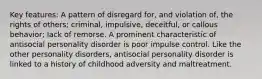 Key features: A pattern of disregard for, and violation of, the rights of others; criminal, impulsive, deceitful, or callous behavior; lack of remorse. A prominent characteristic of antisocial personality disorder is poor impulse control. Like the other personality disorders, antisocial personality disorder is linked to a history of childhood adversity and maltreatment.