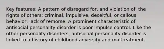 Key features: A pattern of disregard for, and violation of, the rights of others; criminal, impulsive, deceitful, or callous behavior; lack of remorse. A prominent characteristic of antisocial personality disorder is poor impulse control. Like the other personality disorders, antisocial personality disorder is linked to a history of childhood adversity and maltreatment.