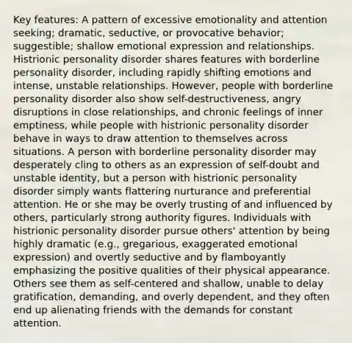 Key features: A pattern of excessive emotionality and attention seeking; dramatic, seductive, or provocative behavior; suggestible; shallow emotional expression and relationships. Histrionic personality disorder shares features with borderline personality disorder, including rapidly shifting emotions and intense, unstable relationships. However, people with borderline personality disorder also show self-destructiveness, angry disruptions in close relationships, and chronic feelings of inner emptiness, while people with histrionic personality disorder behave in ways to draw attention to themselves across situations. A person with borderline personality disorder may desperately cling to others as an expression of self-doubt and unstable identity, but a person with histrionic personality disorder simply wants flattering nurturance and preferential attention. He or she may be overly trusting of and influenced by others, particularly strong authority figures. Individuals with histrionic personality disorder pursue others' attention by being highly dramatic (e.g., gregarious, exaggerated emotional expression) and overtly seductive and by flamboyantly emphasizing the positive qualities of their physical appearance. Others see them as self-centered and shallow, unable to delay gratification, demanding, and overly dependent, and they often end up alienating friends with the demands for constant attention.