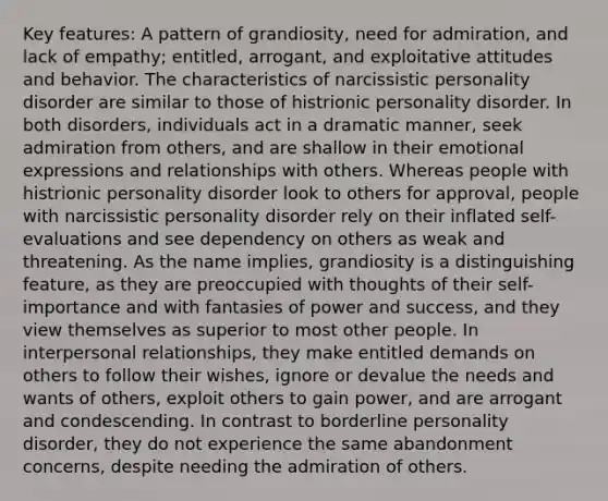 Key features: A pattern of grandiosity, need for admiration, and lack of empathy; entitled, arrogant, and exploitative attitudes and behavior. The characteristics of narcissistic personality disorder are similar to those of histrionic personality disorder. In both disorders, individuals act in a dramatic manner, seek admiration from others, and are shallow in their emotional expressions and relationships with others. Whereas people with histrionic personality disorder look to others for approval, people with narcissistic personality disorder rely on their inflated self-evaluations and see dependency on others as weak and threatening. As the name implies, grandiosity is a distinguishing feature, as they are preoccupied with thoughts of their self-importance and with fantasies of power and success, and they view themselves as superior to most other people. In interpersonal relationships, they make entitled demands on others to follow their wishes, ignore or devalue the needs and wants of others, exploit others to gain power, and are arrogant and condescending. In contrast to borderline personality disorder, they do not experience the same abandonment concerns, despite needing the admiration of others.