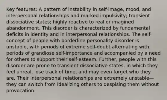 Key features: A pattern of instability in self-image, mood, and interpersonal relationships and marked impulsivity; transient dissociative states; highly reactive to real or imagined abandonment. This disorder is characterized by fundamental deficits in identity and in interpersonal relationships. The self-concept of people with borderline personality disorder is unstable, with periods of extreme self-doubt alternating with periods of grandiose self-importance and accompanied by a need for others to support their self-esteem. Further, people with this disorder are prone to transient dissociative states, in which they feel unreal, lose track of time, and may even forget who they are. Their interpersonal relationships are extremely unstable—they can switch from idealizing others to despising them without provocation.